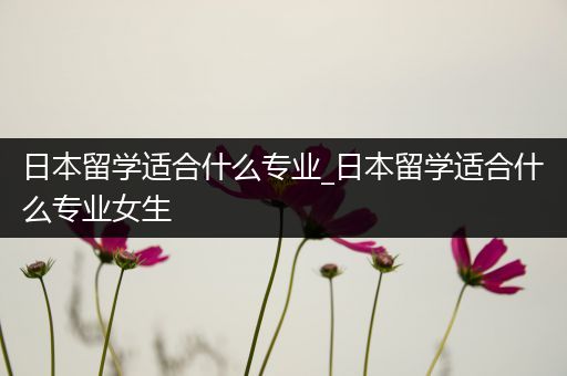 日本留学适合什么专业_日本留学适合什么专业女生