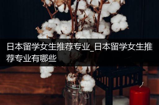 日本留学女生推荐专业_日本留学女生推荐专业有哪些