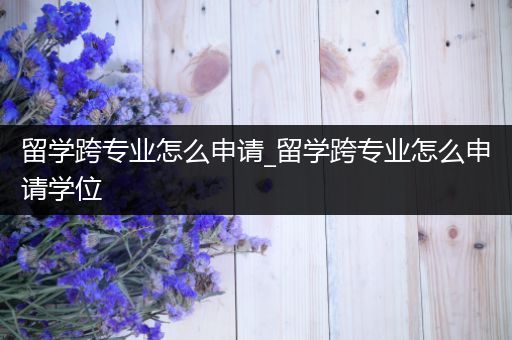留学跨专业怎么申请_留学跨专业怎么申请学位