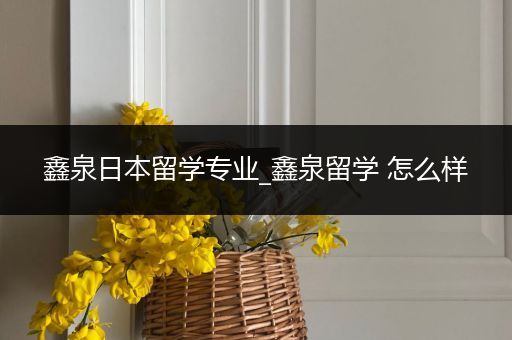 鑫泉日本留学专业_鑫泉留学 怎么样