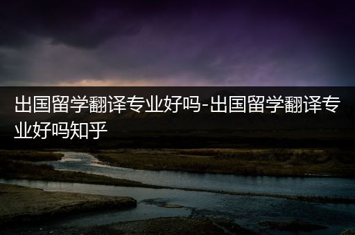 出国留学翻译专业好吗-出国留学翻译专业好吗知乎